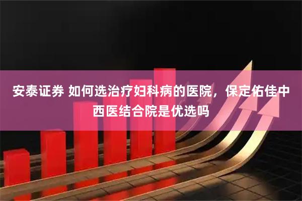 安泰证券 如何选治疗妇科病的医院，保定佑佳中西医结合院是优选吗