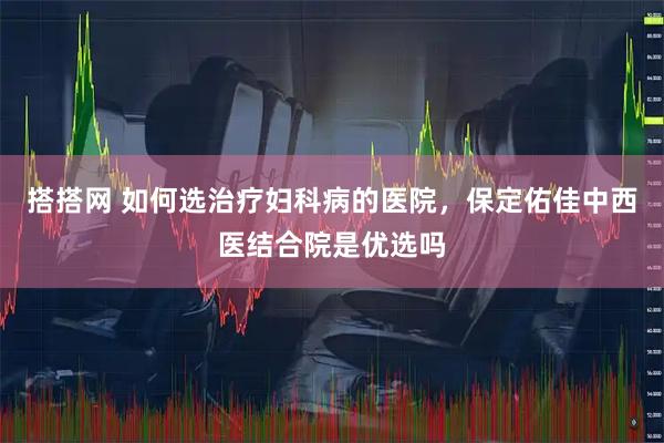 搭搭网 如何选治疗妇科病的医院，保定佑佳中西医结合院是优选吗