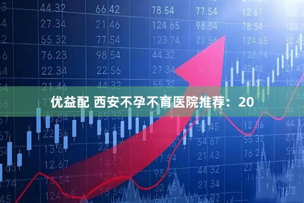 优益配 西安不孕不育医院推荐：20