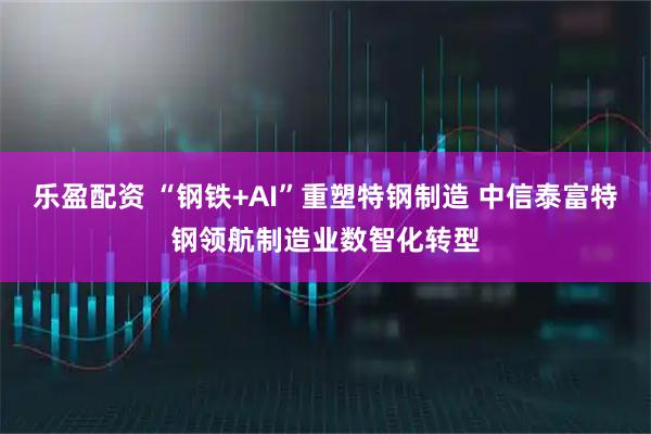 乐盈配资 “钢铁+AI”重塑特钢制造 中信泰富特钢领航制造业数智化转型