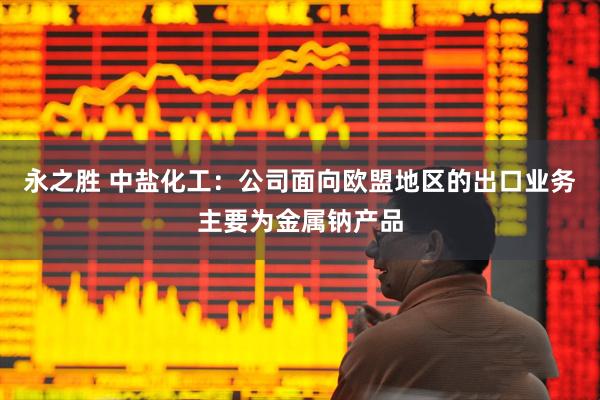 永之胜 中盐化工：公司面向欧盟地区的出口业务主要为金属钠产品
