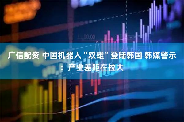 广信配资 中国机器人“双雄”登陆韩国 韩媒警示：产业差距在拉大