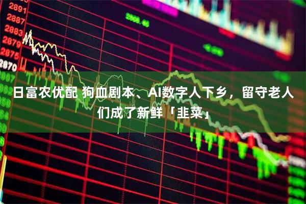 日富农优配 狗血剧本、AI数字人下乡，留守老人们成了新鲜「韭菜」