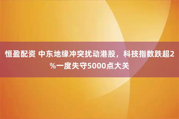 恒盈配资 中东地缘冲突扰动港股，科技指数跌超2%一度失守5000点大关