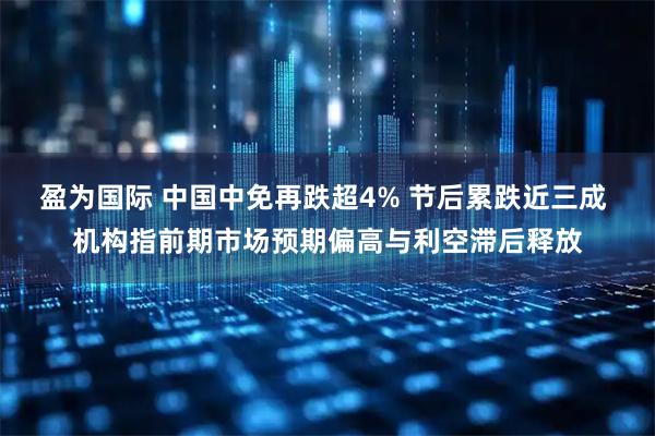 盈为国际 中国中免再跌超4% 节后累跌近三成 机构指前期市场预期偏高与利空滞后释放