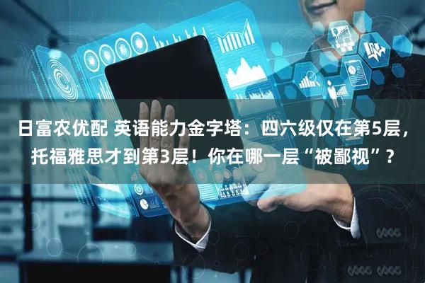 日富农优配 英语能力金字塔：四六级仅在第5层，托福雅思才到第3层！你在哪一层“被鄙视”？