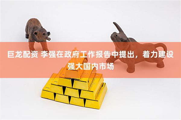 巨龙配资 李强在政府工作报告中提出，着力建设强大国内市场