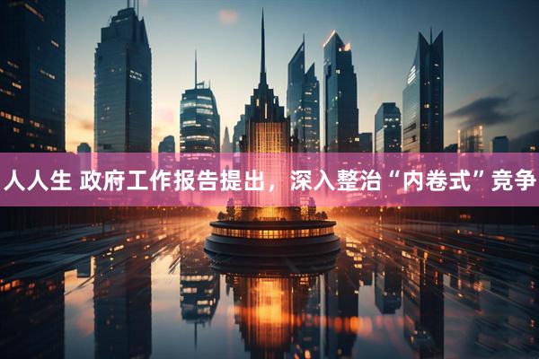 人人生 政府工作报告提出，深入整治“内卷式”竞争