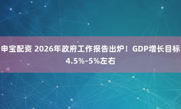 申宝配资 2026年政府工作报告出炉！GDP增长目标4.5%-5%左右