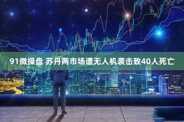 91微操盘 苏丹两市场遭无人机袭击致40人死亡