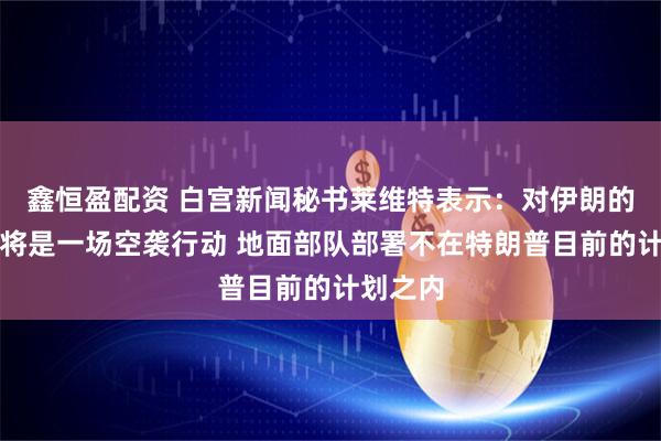 鑫恒盈配资 白宫新闻秘书莱维特表示：对伊朗的行动仍将是一场空袭行动 地面部队部署不在特朗普目前的计划之内