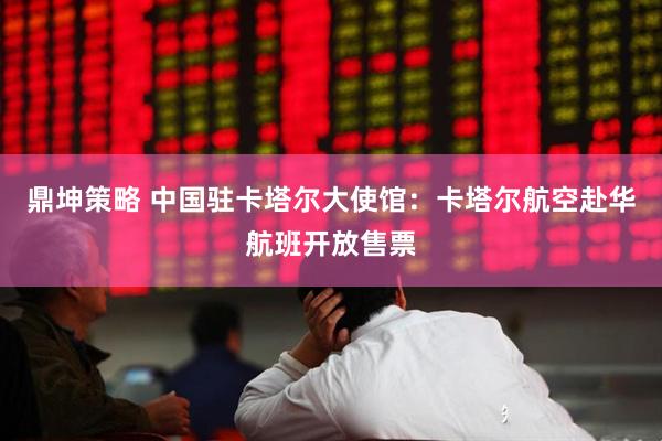 鼎坤策略 中国驻卡塔尔大使馆：卡塔尔航空赴华航班开放售票