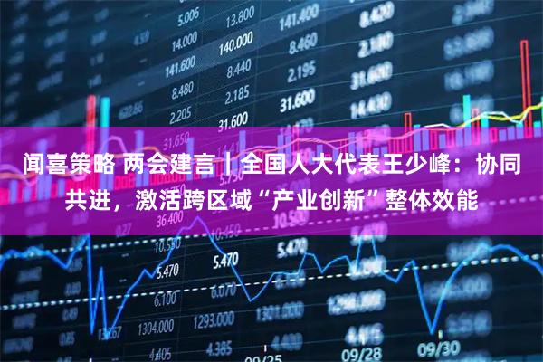 闻喜策略 两会建言｜全国人大代表王少峰：协同共进，激活跨区域“产业创新”整体效能