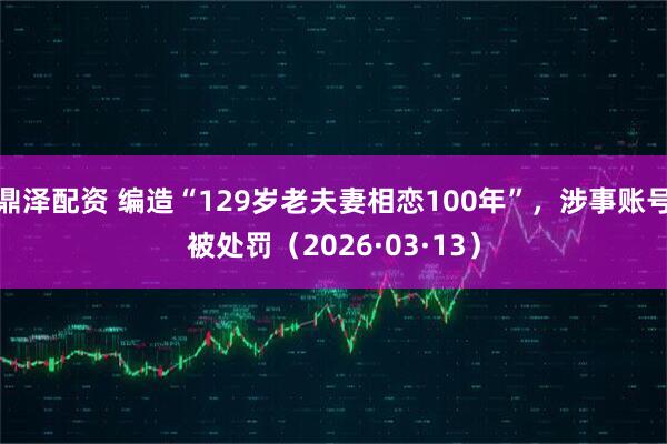 鼎泽配资 编造“129岁老夫妻相恋100年”，涉事账号被处罚（2026·03·13）