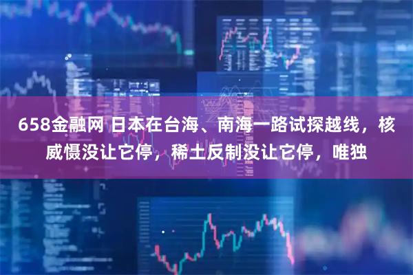 658金融网 日本在台海、南海一路试探越线，核威慑没让它停，稀土反制没让它停，唯独