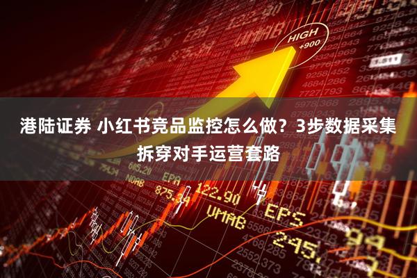 港陆证券 小红书竞品监控怎么做？3步数据采集拆穿对手运营套路