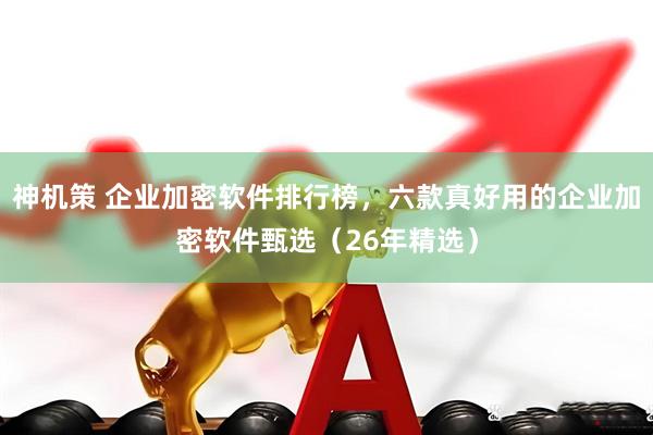 神机策 企业加密软件排行榜，六款真好用的企业加密软件甄选（26年精选）