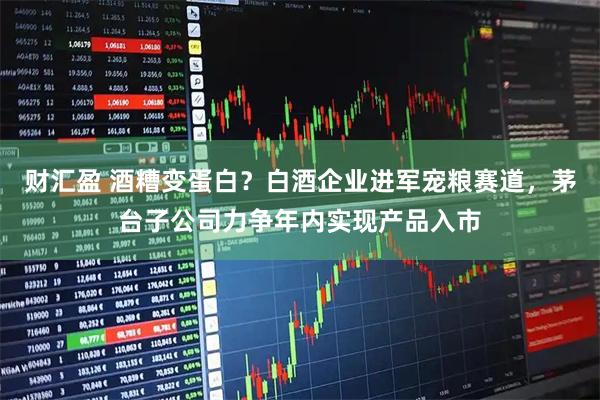 财汇盈 酒糟变蛋白？白酒企业进军宠粮赛道，茅台子公司力争年内实现产品入市