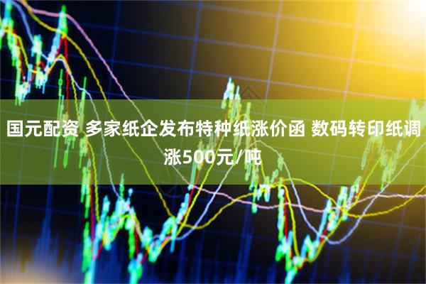国元配资 多家纸企发布特种纸涨价函 数码转印纸调涨500元/吨