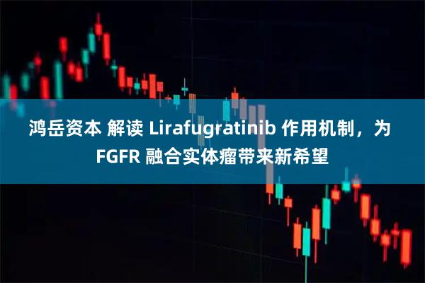 鸿岳资本 解读 Lirafugratinib 作用机制，为 FGFR 融合实体瘤带来新希望