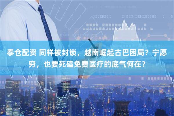 泰仓配资 同样被封锁，越南崛起古巴困局？宁愿穷，也要死磕免费医疗的底气何在？