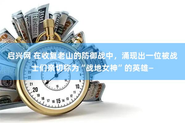 启兴网 在收复老山的防御战中，涌现出一位被战士们亲切称为“战地女神”的英雄—