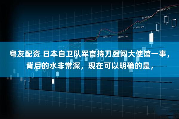 粤友配资 日本自卫队军官持刀强闯大使馆一事，背后的水非常深，现在可以明确的是，