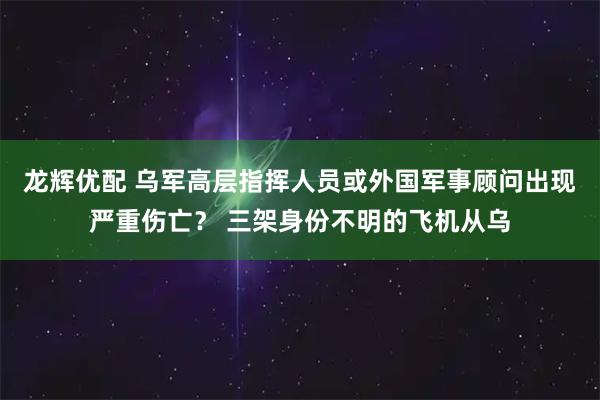 龙辉优配 乌军高层指挥人员或外国军事顾问出现严重伤亡？ 三架身份不明的飞机从乌