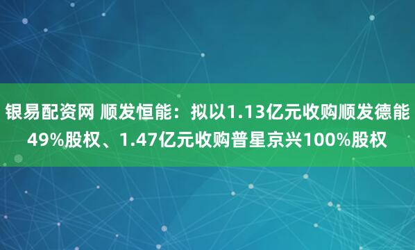 银易配资网 顺发恒能：拟以1.13亿元收购顺发德能49%股权、1.47亿元收购普星京兴100%股权