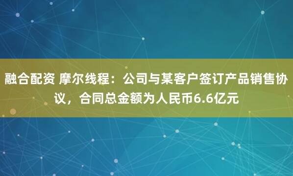 融合配资 摩尔线程：公司与某客户签订产品销售协议，合同总金额为人民币6.6亿元