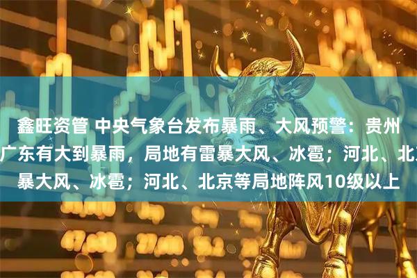 鑫旺资管 中央气象台发布暴雨、大风预警：贵州、湖南、江西、广西、广东有大到暴雨，局地有雷暴大风、冰雹；河北、北京等局地阵风10级以上