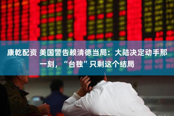 康乾配资 美国警告赖清德当局：大陆决定动手那一刻，“台独”只剩这个结局