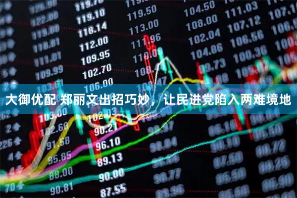 大御优配 郑丽文出招巧妙，让民进党陷入两难境地