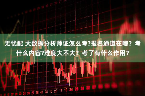 无忧配 大数据分析师证怎么考?报名通道在哪？考什么内容?难度大不大？考了有什么作用？