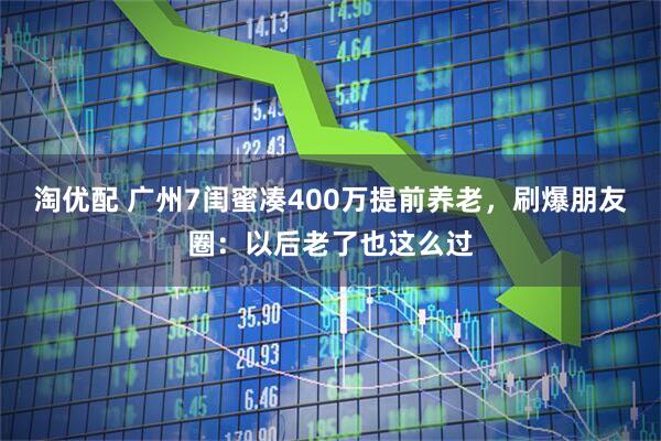 淘优配 广州7闺蜜凑400万提前养老，刷爆朋友圈：以后老了也这么过