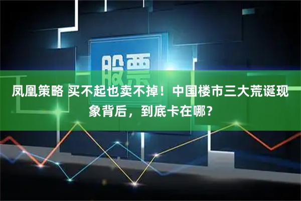 凤凰策略 买不起也卖不掉！中国楼市三大荒诞现象背后，到底卡在哪？