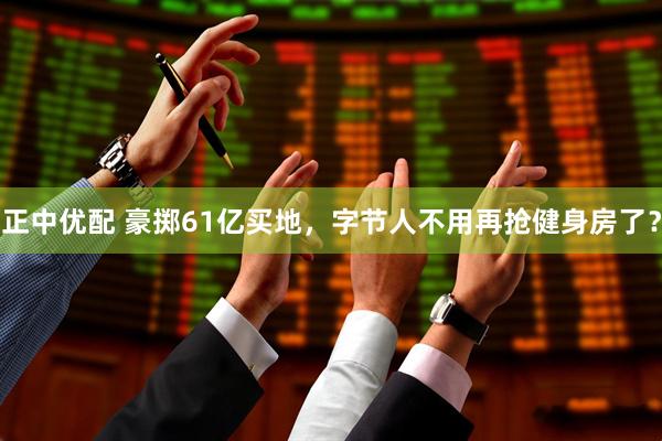 正中优配 豪掷61亿买地，字节人不用再抢健身房了？