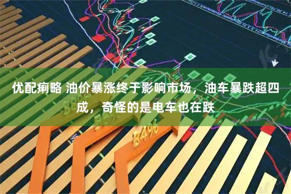 优配痢略 油价暴涨终于影响市场，油车暴跌超四成，奇怪的是电车也在跌