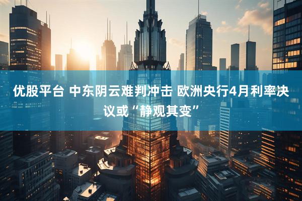 优股平台 中东阴云难判冲击 欧洲央行4月利率决议或“静观其变”
