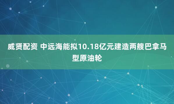 威贤配资 中远海能拟10.18亿元建造两艘巴拿马型原油轮