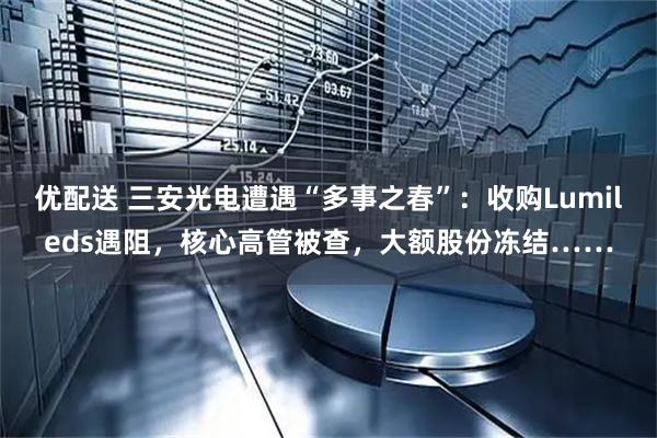 优配送 三安光电遭遇“多事之春”：收购Lumileds遇阻，核心高管被查，大额股份冻结……