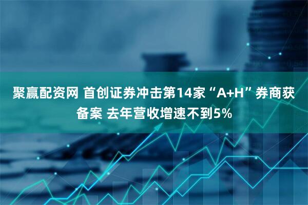 聚赢配资网 首创证券冲击第14家“A+H”券商获备案 去年营收增速不到5%