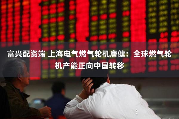富兴配资端 上海电气燃气轮机唐健：全球燃气轮机产能正向中国转移