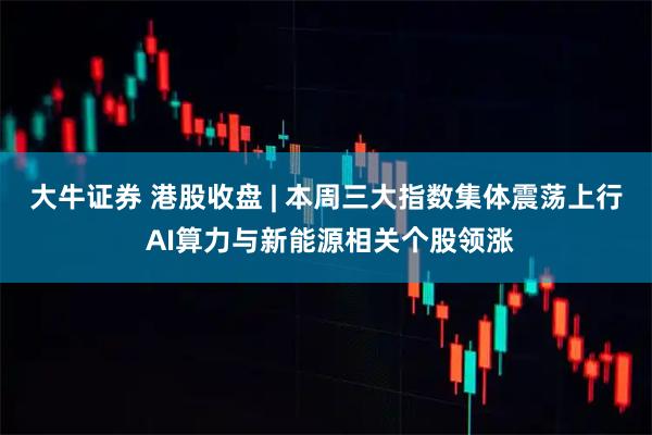 大牛证券 港股收盘 | 本周三大指数集体震荡上行 AI算力与新能源相关个股领涨