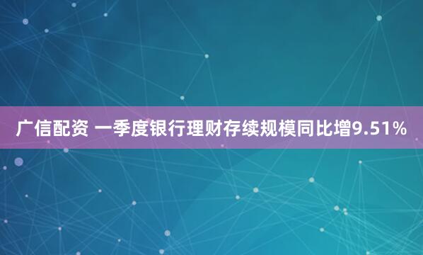 广信配资 一季度银行理财存续规模同比增9.51%
