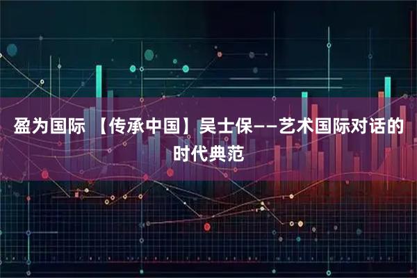 盈为国际 【传承中国】吴士保——艺术国际对话的时代典范