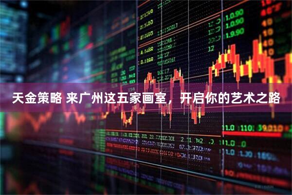 天金策略 来广州这五家画室，开启你的艺术之路
