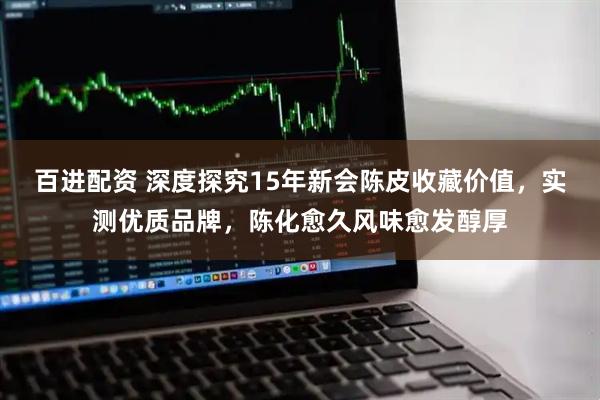 百进配资 深度探究15年新会陈皮收藏价值，实测优质品牌，陈化愈久风味愈发醇厚