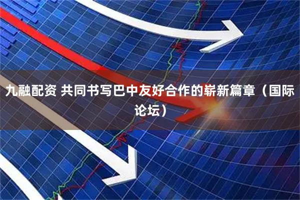 九融配资 共同书写巴中友好合作的崭新篇章（国际论坛）