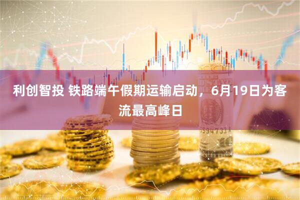利创智投 铁路端午假期运输启动，6月19日为客流最高峰日